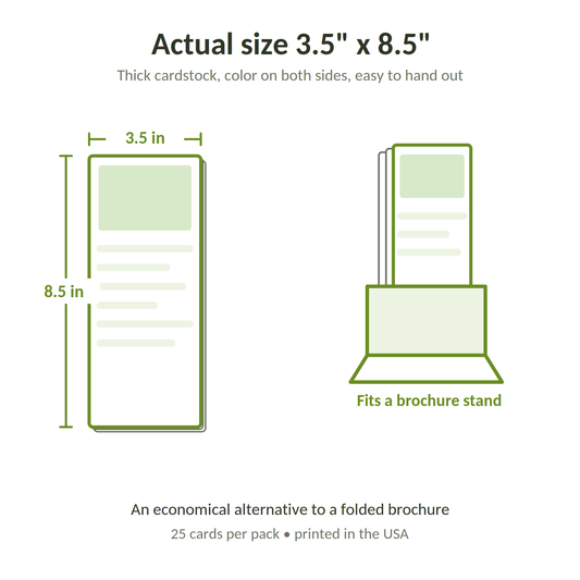 Actual size 3.5 by 8.5 inches, thick cardstock, color on both sides, fits a brochure stand, an economical alternative to a folded brochure